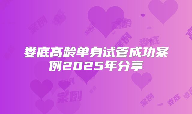 娄底高龄单身试管成功案例2025年分享