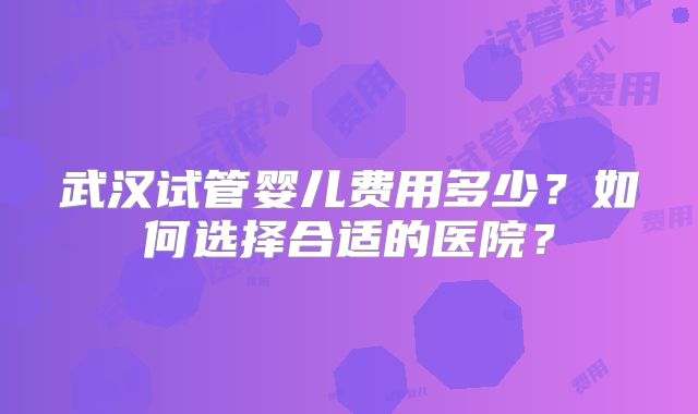 武汉试管婴儿费用多少？如何选择合适的医院？