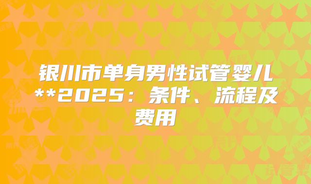 银川市单身男性试管婴儿**2025:条件、流程及费用