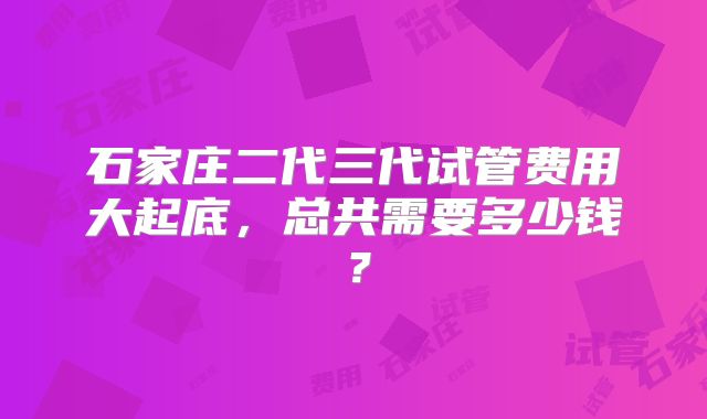 石家庄二代三代试管费用大起底,总共需要多少钱?