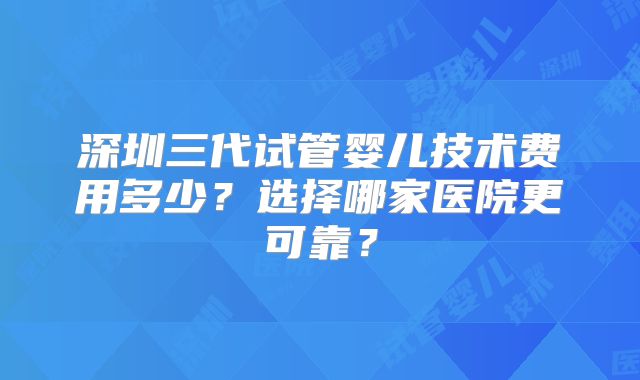 深圳三代试管婴儿技术费用多少？选择哪家医院更可靠？