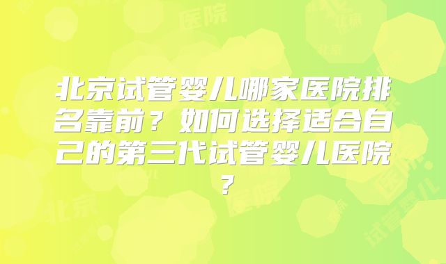 北京试管婴儿哪家医院排名靠前？如何选择适合自己的第三代试管婴儿医院？