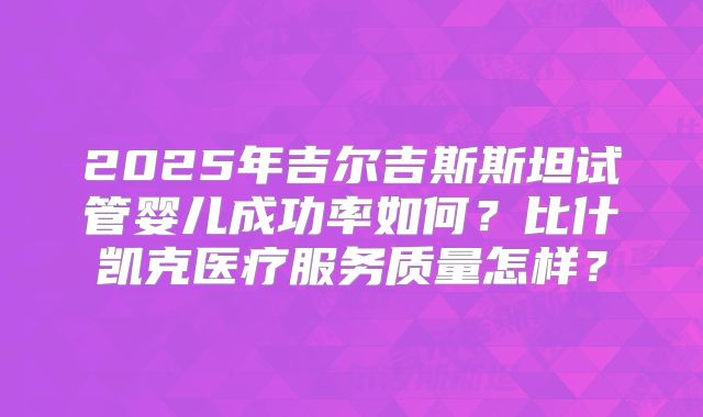 2025年吉尔吉斯斯坦试管婴儿成功率如何?比什凯克医疗服务质量怎样?