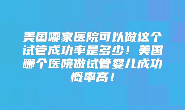 美国哪家医院可以做这个试管成功率是多少！美国哪个医院做试管婴儿成功概率高！