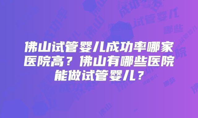 佛山试管婴儿成功率哪家医院高?佛山有哪些医院能做试管婴儿?