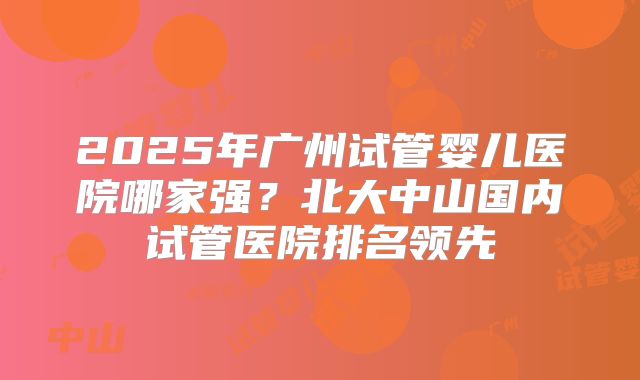 2025年广州试管婴儿医院哪家强?北大中山国内试管医院排名领先