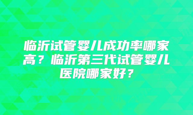 临沂试管婴儿成功率哪家高？临沂第三代试管婴儿医院哪家好？