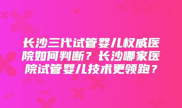 长沙三代试管婴儿权威医院如何判断？长沙哪家医院试管婴儿技术更领跑？