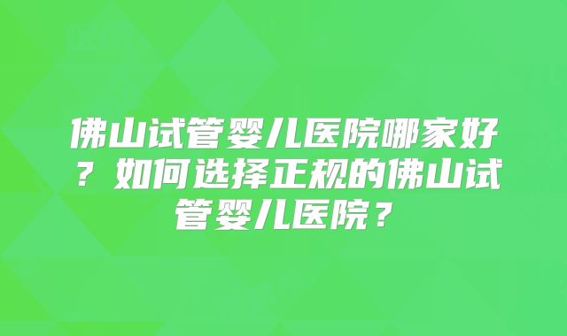 佛山试管婴儿医院哪家好？如何选择正规的佛山试管婴儿医院？