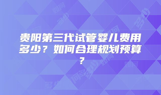 贵阳第三代试管婴儿费用多少?如何合理规划预算?