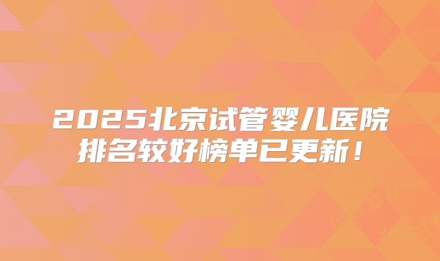 2025北京试管婴儿医院排名较好榜单已更新！