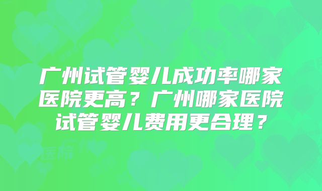 广州试管婴儿成功率哪家医院更高?广州哪家医院试管婴儿费用更合理?