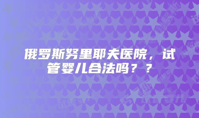 俄罗斯努里耶夫医院，试管婴儿合法吗？？
