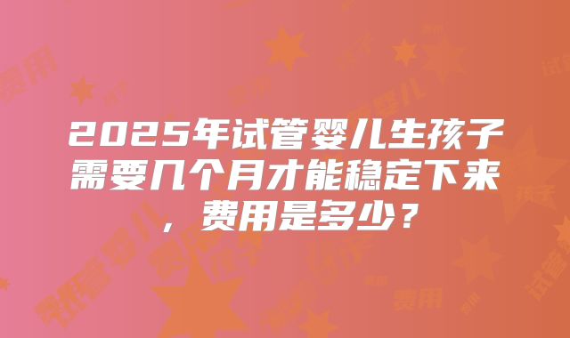2025年试管婴儿生孩子需要几个月才能稳定下来，费用是多少？