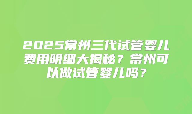 2025常州三代试管婴儿费用明细大揭秘？常州可以做试管婴儿吗？