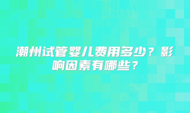 潮州试管婴儿费用多少?影响因素有哪些?