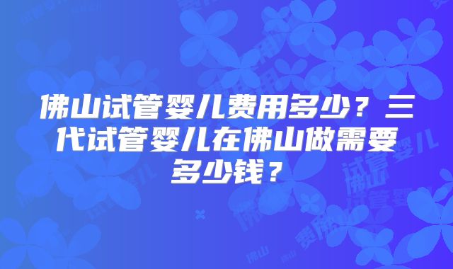 佛山试管婴儿费用多少?三代试管婴儿在佛山做需要多少钱?