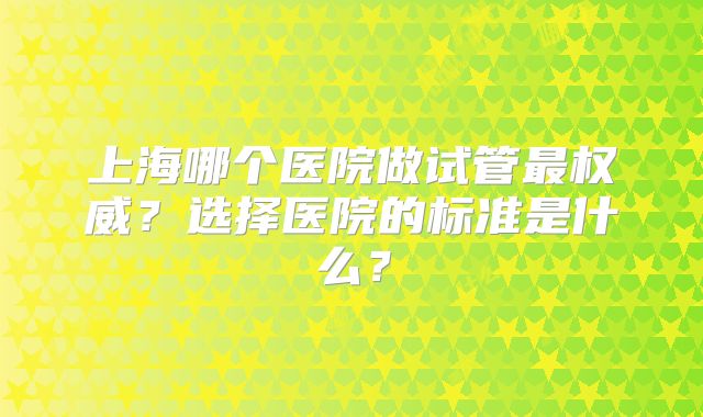 上海哪个医院做试管最权威?选择医院的标准是什么?