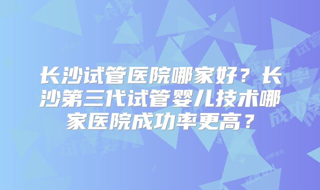 长沙试管医院哪家好？长沙第三代试管婴儿技术哪家医院成功率更高？