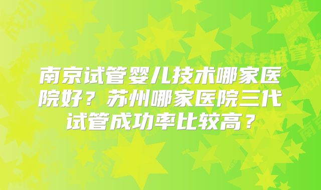 南京试管婴儿技术哪家医院好?苏州哪家医院三代试管成功率比较高?