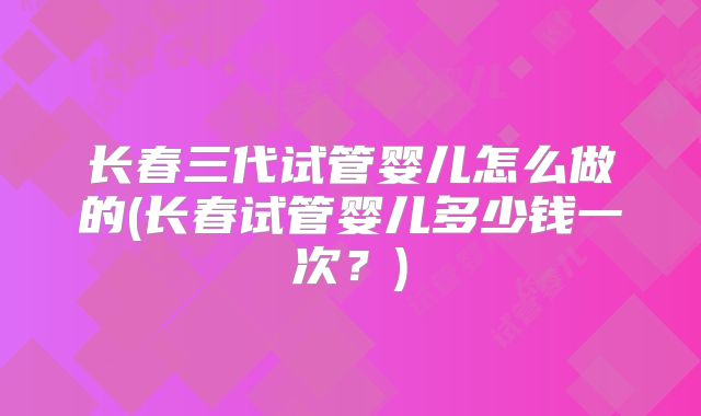 长春三代试管婴儿怎么做的(长春试管婴儿多少钱一次?)
