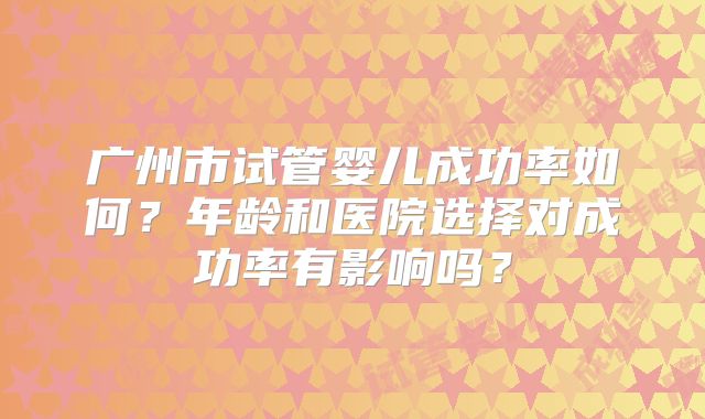 广州市试管婴儿成功率如何？年龄和医院选择对成功率有影响吗？