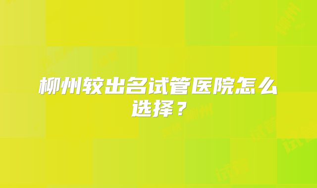 柳州较出名试管医院怎么选择?