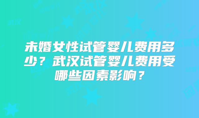 未婚女性试管婴儿费用多少?武汉试管婴儿费用受哪些因素影响?