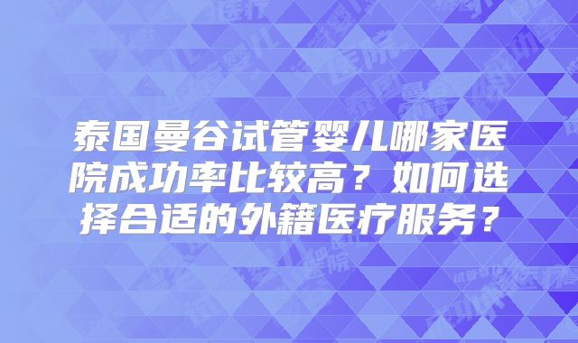 泰国曼谷试管婴儿哪家医院成功率比较高?如何选择合适的外籍医疗服务?