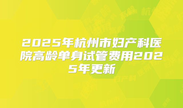 2025年杭州市妇产科医院高龄单身试管费用2025年更新