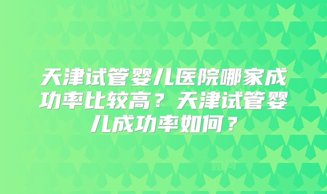天津试管婴儿医院哪家成功率比较高？天津试管婴儿成功率如何？