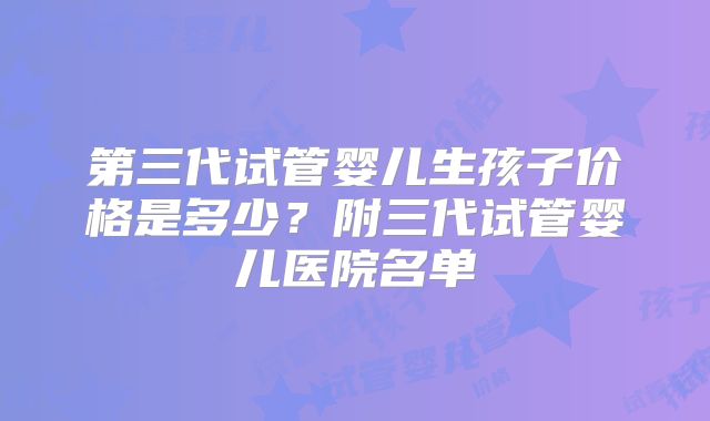 第三代试管婴儿生孩子价格是多少?附三代试管婴儿医院名单