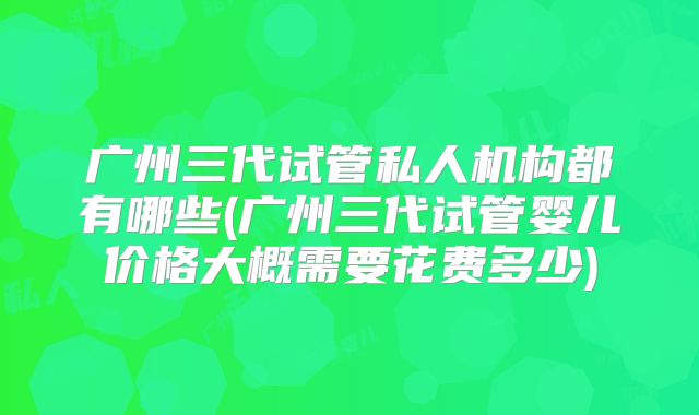 广州三代试管私人机构都有哪些(广州三代试管婴儿价格大概需要花费多少)