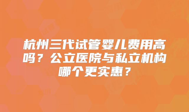 杭州三代试管婴儿费用高吗?公立医院与私立机构哪个更实惠?