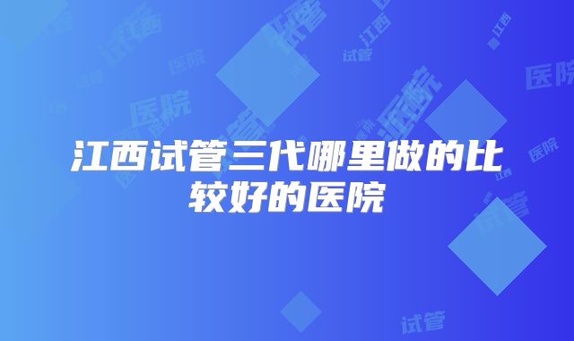江西试管三代哪里做的比较好的医院