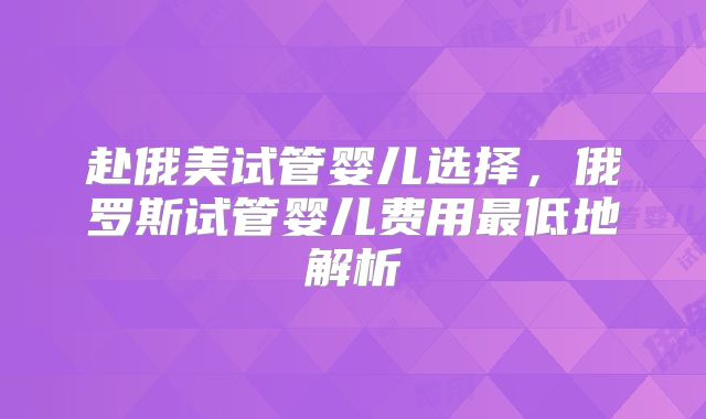 赴俄美试管婴儿选择，俄罗斯试管婴儿费用最低地解析