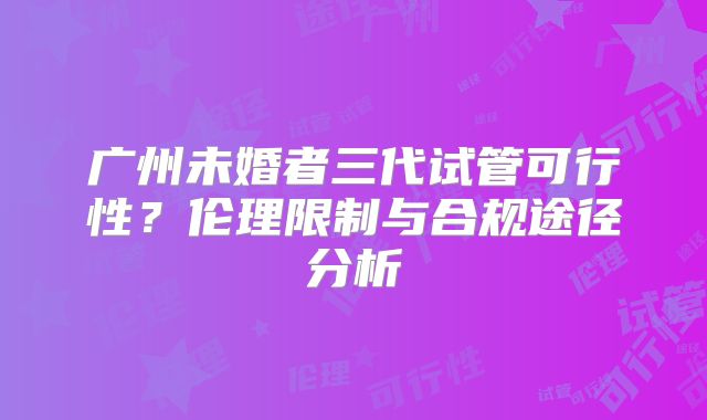 广州未婚者三代试管可行性?伦理限制与合规途径分析