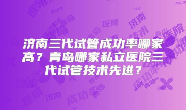 济南三代试管成功率哪家高？青岛哪家私立医院三代试管技术先进？
