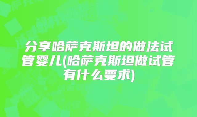 分享哈萨克斯坦的做法试管婴儿(哈萨克斯坦做试管有什么要求)
