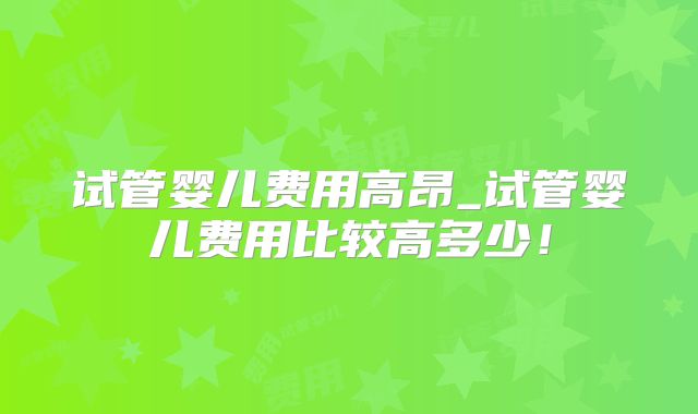试管婴儿费用高昂_试管婴儿费用比较高多少!