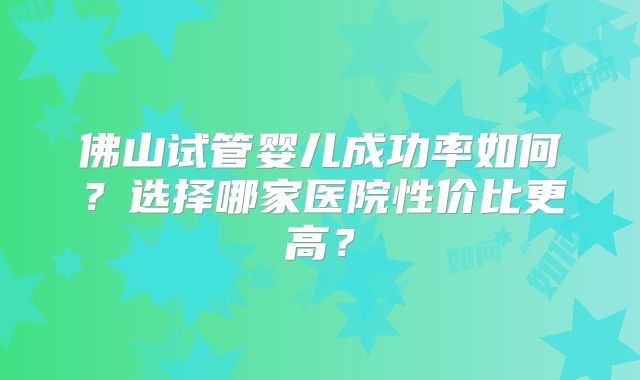 佛山试管婴儿成功率如何？选择哪家医院性价比更高？