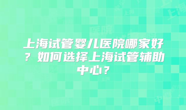 上海试管婴儿医院哪家好?如何选择上海试管辅助中心?