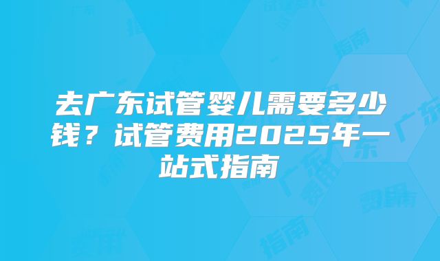 去广东试管婴儿需要多少钱？试管费用2025年一站式指南
