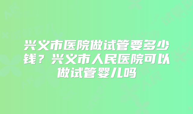 兴义市医院做试管要多少钱?兴义市人民医院可以做试管婴儿吗