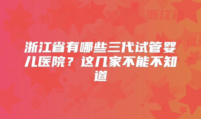 浙江省有哪些三代试管婴儿医院？这几家不能不知道