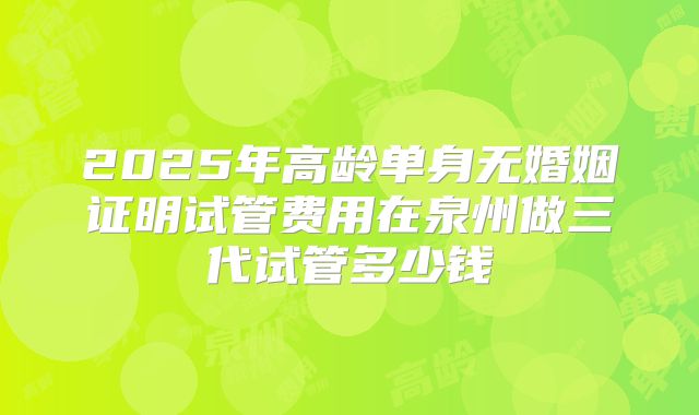 2025年高龄单身无婚姻证明试管费用在泉州做三代试管多少钱