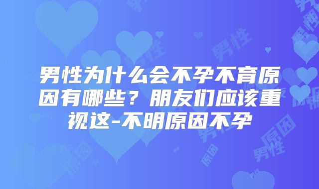 男性为什么会不孕不育原因有哪些?朋友们应该重视这-不明原因不孕