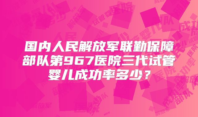 国内人民解放军联勤保障部队第967医院三代试管婴儿成功率多少?