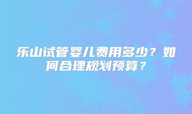 乐山试管婴儿费用多少?如何合理规划预算?