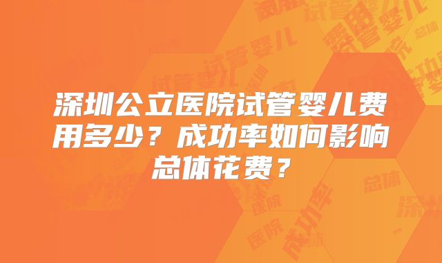 深圳公立医院试管婴儿费用多少？成功率如何影响总体花费？